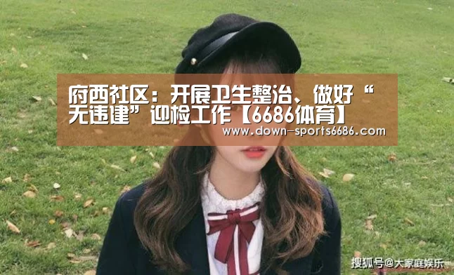 府西社区:开展卫生整治、做好“无违建”迎检工作【6686体育】(图1) 6686体育官网